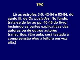TPC Lê as estrofes 3-5, 42-54 e 83-84, do canto III, de  Os Lusíadas . No fundo, trata-se de ler as pp. 40-46 do livro, incluindo as partes explicativas das autoras ou de outros autores transcritos. (Em aula, será testada a compreensão e/ou a leitura em voz alta.)  