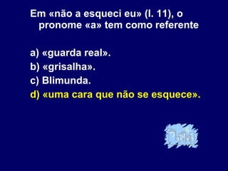 Em «não a esqueci eu» (l. 11), o pronome «a» tem como referente a) «guarda real». b) «grisalha». c) Blimunda. d) «uma cara que não se esquece». 