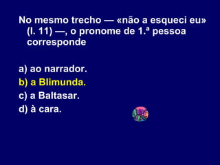 No mesmo trecho — «não a esqueci eu» (l. 11) —, o pronome de 1.ª pessoa corresponde a) ao narrador. b) a Blimunda. c) a Baltasar. d) à cara. 