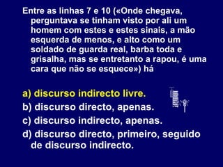 Entre as linhas 7 e 10 («Onde chegava, perguntava se tinham visto por ali um homem com estes e estes sinais, a mão esquerda de menos, e alto como um soldado de guarda real, barba toda e grisalha, mas se entretanto a rapou, é uma cara que não se esquece») há a) discurso indirecto livre. b) discurso directo, apenas. c) discurso indirecto, apenas. d) discurso directo, primeiro, seguido de discurso indirecto. 