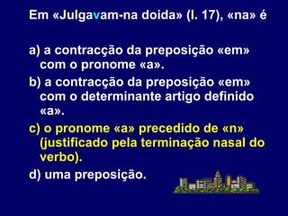 Em «Julga v am-na doida» (l. 17), «na» é a) a contracção da preposição «em» com o pronome «a». b) a contracção da preposição «em» com o determinante artigo definido «a». c) o pronome «a» precedido de «n» (justificado pela terminação nasal do verbo). d) uma preposição. 