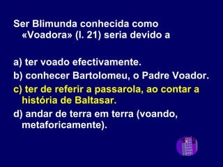 Ser Blimunda conhecida como «Voadora» (l. 21) seria devido a a) ter voado efectivamente. b) conhecer Bartolomeu, o Padre Voador. c) ter de referir a passarola, ao contar a história de Baltasar. d) andar de terra em terra (voando, metaforicamente).  