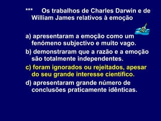 *** Os trabalhos de Charles Darwin e de William James relativos à emoção a) apresentaram a emoção como um fenómeno subjectivo e muito vago. b) demonstraram que a razão e a emoção são totalmente independentes. c) foram ignorados ou rejeitados, apesar do seu grande interesse científico. d) apresentaram grande número de conclusões praticamente idênticas. 