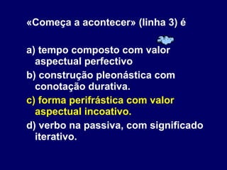«Começa a acontecer» (linha 3) é a) tempo composto com valor aspectual perfectivo b) construção pleonástica com conotação durativa. c) forma perifrástica com valor aspectual incoativo. d) verbo na passiva, com significado iterativo. 