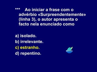 *** Ao iniciar a frase com o advérbio «Surpreendentemente» (linha 3), o autor apresenta o facto nela enunciado como a) isolado. b) irrelevante. c) estranho. d) repentino. 