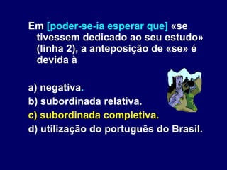 Em  [poder-se-ia esperar que]  «se tivessem dedicado ao seu estudo» (linha 2), a anteposição de «se» é devida à a) negativa . b) subordinada relativa. c) subordinada completiva. d) utilização do português do Brasil. 