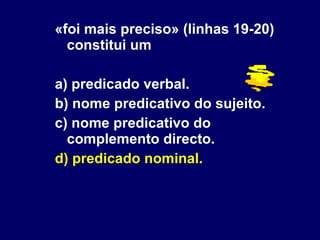 «foi mais preciso» (linhas 19-20) constitui um a) predicado verbal. b) nome predicativo do sujeito. c) nome predicativo do complemento directo. d) predicado nominal. 