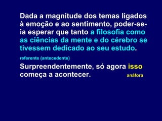 Dada a magnitude dos temas ligados à emoção e ao sentimento, poder-se-ia esperar que tanto  a filosofia como as ciências da mente e do cérebro se tivessem dedicado ao seu estudo . referente (antecedente) Surpreendentemente, só agora  isso  começa a acontecer.  anáfora 