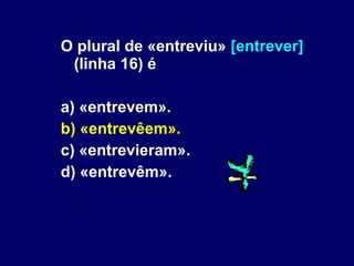 O plural de «entreviu»  [entrever]  (linha 16) é a) «entrevem». b) «entrevêem». c) «entrevieram». d) «entrevêm». 