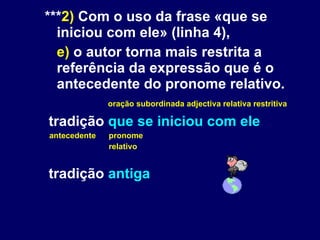 *** 2)  Com o uso da frase «que se iniciou com ele» (linha 4), e)  o autor torna mais restrita a referência da expressão que é o antecedente do pronome relativo. oração subordinada adjectiva relativa restritiva tradição  que se iniciou com ele antecedente pronome  relativo tradição  antiga 