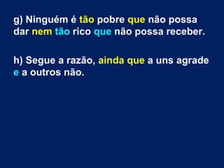 g) Ninguém é tão pobre que não possa
dar nem tão rico que não possa receber.
h) Segue a razão, ainda que a uns agrade
e a outros não.

 