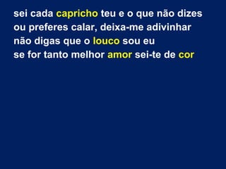 sei cada capricho teu e o que não dizes
ou preferes calar, deixa-me adivinhar
não digas que o louco sou eu
se for tanto melhor amor sei-te de cor

 