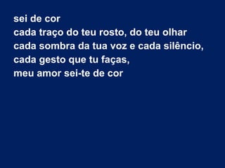 sei de cor
cada traço do teu rosto, do teu olhar
cada sombra da tua voz e cada silêncio,
cada gesto que tu faças,
meu amor sei-te de cor

 