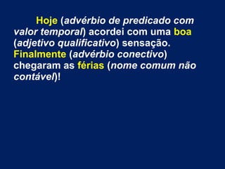 Hoje (advérbio de predicado com
valor temporal) acordei com uma boa
(adjetivo qualificativo) sensação.
Finalmente (advérbio conectivo)
chegaram as férias (nome comum não
contável)!

 