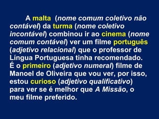 A malta (nome comum coletivo não
contável) da turma (nome coletivo
incontável) combinou ir ao cinema (nome
comum contável) ver um filme português
(adjetivo relacional) que o professor de
Língua Portuguesa tinha recomendado.
É o primeiro (adjetivo numeral) filme de
Manoel de Oliveira que vou ver, por isso,
estou curioso (adjetivo qualificativo)
para ver se é melhor que A Missão, o
meu filme preferido.

 