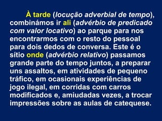 À tarde (locução adverbial de tempo),
combinámos ir ali (advérbio de predicado
com valor locativo) ao parque para nos
encontrarmos com o resto do pessoal
para dois dedos de conversa. Este é o
sítio onde (advérbio relativo) passamos
grande parte do tempo juntos, a preparar
uns assaltos, em atividades de pequeno
tráfico, em ocasionais experiências de
jogo ilegal, em corridas com carros
modificados e, amiudadas vezes, a trocar
impressões sobre as aulas de catequese.

 