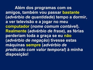 Além dos programas com os
amigos, também vou passar bastante
(advérbio de quantidade) tempo a dormir,
a ver televisão e a jogar no meu
computador (nome comum contável).
Realmente (advérbio de frase), as férias
perderiam toda a graça se eu não
(advérbio de negação) tivesse estas
máquinas sempre (advérbio de
predicado com valor temporal) à minha
disposição!

 
