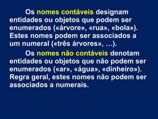 Os nomes contáveis designam
entidades ou objetos que podem ser
enumerados («árvore», «rua», «bola»).
Estes nomes podem ser associados a
um numeral («três árvores», …).
Os nomes não contáveis denotam
entidades ou objetos que não podem ser
enumerados («ar», «água», «dinheiro»).
Regra geral, estes nomes não podem ser
associados a numerais.

 