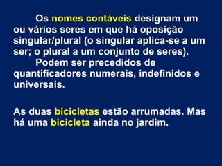 Os nomes contáveis designam um
ou vários seres em que há oposição
singular/plural (o singular aplica-se a um
ser; o plural a um conjunto de seres).
Podem ser precedidos de
quantificadores numerais, indefinidos e
universais.
As duas bicicletas estão arrumadas. Mas
há uma bicicleta ainda no jardim.

 