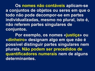 Os nomes não contáveis aplicam-se
a conjuntos de objetos ou seres em que o
todo não pode decompor-se em partes
individualizadas, mesmo no plural, isto é,
não referem partes singulares de
conjuntos.
Por exemplo, os nomes «justiça» ou
«dinheiro» designam algo em que não é
possível distinguir partes singulares nem
plurais. Não podem ser precedidos de
quantificadores numerais nem de alguns
determinantes.

 