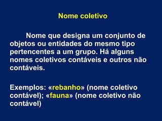 Nome coletivo
Nome que designa um conjunto de
objetos ou entidades do mesmo tipo
pertencentes a um grupo. Há alguns
nomes coletivos contáveis e outros não
contáveis.
Exemplos: «rebanho» (nome coletivo
contável); «fauna» (nome coletivo não
contável)

 
