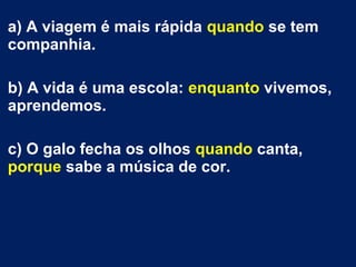 a) A viagem é mais rápida quando se tem
companhia.
b) A vida é uma escola: enquanto vivemos,
aprendemos.
c) O galo fecha os olhos quando canta,
porque sabe a música de cor.

 