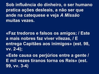 Sob influência do dinheiro, o ser humano
pratica ações desleais, a não ser que
ande na catequese e veja A Missão
muitas vezes.
«Faz tredoros e falsos os amigos; / Este
a mais nobres faz viver vilezas, / E
entrega Capitães aos inimigos» (est. 98,
vv. 2-4);
«Este causa os perjúrios entre a gente /
E mil vezes tiranos torna os Reis» (est.
99, vv. 3-4)
 