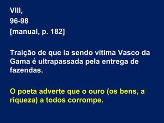 VIII,
96-98
[manual, p. 182]
Traição de que ia sendo vítima Vasco da
Gama é ultrapassada pela entrega de
fazendas.
O poeta adverte que o ouro (os bens, a
riqueza) a todos corrompe.
 