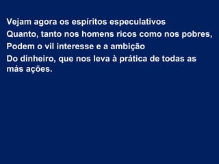 Vejam agora os espíritos especulativos
Quanto, tanto nos homens ricos como nos pobres,
Podem o vil interesse e a ambição
Do dinheiro, que nos leva à prática de todas as
más ações.
 