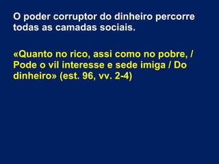 O poder corruptor do dinheiro percorre
todas as camadas sociais.
«Quanto no rico, assi como no pobre, /
Pode o vil interesse e sede imiga / Do
dinheiro» (est. 96, vv. 2-4)
 
