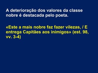 A deterioração dos valores da classe
nobre é destacada pelo poeta.
«Este a mais nobre faz fazer vilezas, / E
entrega Capitães aos inimigos» (est. 98,
vv. 3-4)
 