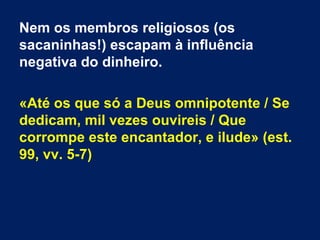 Nem os membros religiosos (os
sacaninhas!) escapam à influência
negativa do dinheiro.
«Até os que só a Deus omnipotente / Se
dedicam, mil vezes ouvireis / Que
corrompe este encantador, e ilude» (est.
99, vv. 5-7)
 