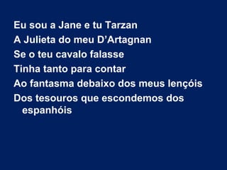 Eu sou a Jane e tu Tarzan
A Julieta do meu D’Artagnan
Se o teu cavalo falasse
Tinha tanto para contar
Ao fantasma debaixo dos meus lençóis
Dos tesouros que escondemos dos
espanhóis

 