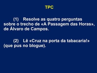 TPC
(1) Resolve as quatro perguntas
sobre o trecho de «A Passagem das Horas»,
de Álvaro de Campos.
(2) Lê «Cruz na porta da tabacaria!»
(que pus no blogue).

 