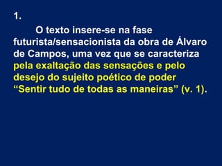 1.
O texto insere-se na fase
futurista/sensacionista da obra de Álvaro
de Campos, uma vez que se caracteriza
pela exaltação das sensações e pelo
desejo do sujeito poético de poder
“Sentir tudo de todas as maneiras” (v. 1).

 