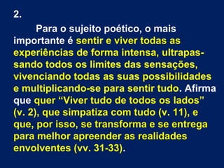 2.
Para o sujeito poético, o mais
importante é sentir e viver todas as
experiências de forma intensa, ultrapassando todos os limites das sensações,
vivenciando todas as suas possibilidades
e multiplicando-se para sentir tudo. Afirma
que quer “Viver tudo de todos os lados”
(v. 2), que simpatiza com tudo (v. 11), e
que, por isso, se transforma e se entrega
para melhor apreender as realidades
envolventes (vv. 31-33).

 
