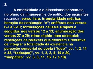 3.
A emotividade e o dinamismo servem-se,
no plano da linguagem e do estilo, dos seguintes
recursos: verso livre; irregularidade métrica;
iteração da conjunção “e”; anáforas dos versos
6-7 e 9-10; formulações causais simples e
seguidas nos versos 12 e 13; enumeração dos
versos 27 a 29; ritmo rápido; tom coloquial;
repetições de palavras que denotam a tentativa
de integrar a totalidade da existência na
perceção sensorial do poeta (“tudo”, vv. 1, 2, 11
e 32, “todos(as)”, vv. 1, 2, 3, 4, 19 e 30,
“simpatizo”, vv. 6, 8, 11, 16, 17 e 18).

 