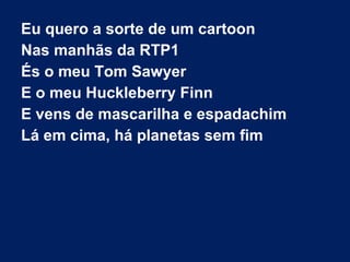 Eu quero a sorte de um cartoon
Nas manhãs da RTP1
És o meu Tom Sawyer
E o meu Huckleberry Finn
E vens de mascarilha e espadachim
Lá em cima, há planetas sem fim

 