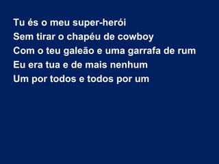 Tu és o meu super-herói
Sem tirar o chapéu de cowboy
Com o teu galeão e uma garrafa de rum
Eu era tua e de mais nenhum
Um por todos e todos por um

 
