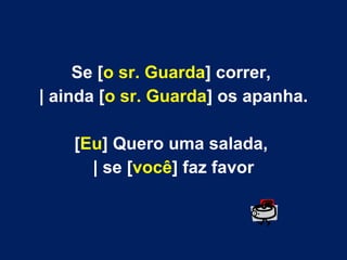 Se [o sr. Guarda] correr,
| ainda [o sr. Guarda] os apanha.
[Eu] Quero uma salada,
| se [você] faz favor

 