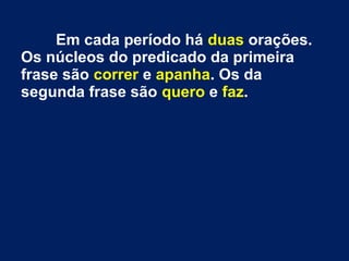 Em cada período há duas orações.
Os núcleos do predicado da primeira
frase são correr e apanha. Os da
segunda frase são quero e faz.

 