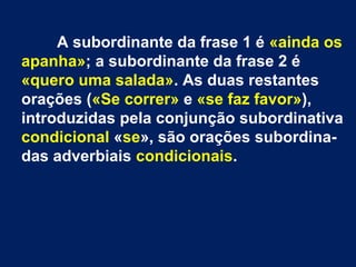 A subordinante da frase 1 é «ainda os
apanha»; a subordinante da frase 2 é
«quero uma salada». As duas restantes
orações («Se correr» e «se faz favor»),
introduzidas pela conjunção subordinativa
condicional «se», são orações subordinadas adverbiais condicionais.

 