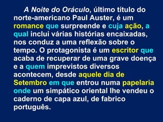 A Noite do Oráculo, último título do
norte-americano Paul Auster, é um
romance que surpreende e cuja ação, a
qual inclui várias histórias encaixadas,
nos conduz a uma reflexão sobre o
tempo. O protagonista é um escritor que
acaba de recuperar de uma grave doença
e a quem imprevistos diversos
acontecem, desde aquele dia de
Setembro em que entrou numa papelaria
onde um simpático oriental lhe vendeu o
caderno de capa azul, de fabrico
português.

 