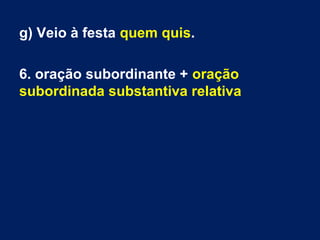 g) Veio à festa quem quis.
6. oração subordinante + oração
subordinada substantiva relativa

 
