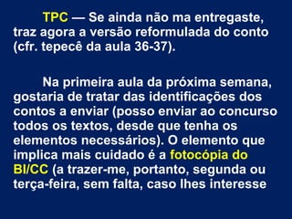 TPC — Se ainda não ma entregaste,
traz agora a versão reformulada do conto
(cfr. tepecê da aula 36-37).
Na primeira aula da próxima semana,
gostaria de tratar das identificações dos
contos a enviar (posso enviar ao concurso
todos os textos, desde que tenha os
elementos necessários). O elemento que
implica mais cuidado é a fotocópia do
BI/CC (a trazer-me, portanto, segunda ou
terça-feira, sem falta, caso lhes interesse

 