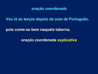 oração coordenada
Vou lá às terças depois da aula de Português,
pois come-se bem naquela taberna.
oração coordenada explicativa

 