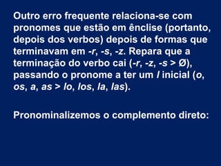 Outro erro frequente relaciona-se com
pronomes que estão em ênclise (portanto,
depois dos verbos) depois de formas que
terminavam em -r, -s, -z. Repara que a
terminação do verbo cai (-r, -z, -s > Ø),
passando o pronome a ter um l inicial (o,
os, a, as > lo, los, la, las).
Pronominalizemos o complemento direto:

 