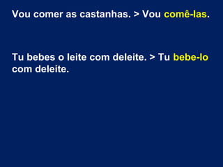 Vou comer as castanhas. > Vou comê-las.

Tu bebes o leite com deleite. > Tu bebe-lo
com deleite.

 