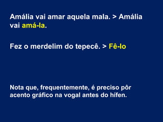 Amália vai amar aquela mala. > Amália
vai amá-la.
Fez o merdelim do tepecê. > Fê-lo

Nota que, frequentemente, é preciso pôr
acento gráfico na vogal antes do hífen.

 