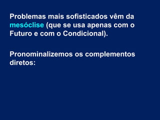 Problemas mais sofisticados vêm da
mesóclise (que se usa apenas com o
Futuro e com o Condicional).
Pronominalizemos os complementos
diretos:

 